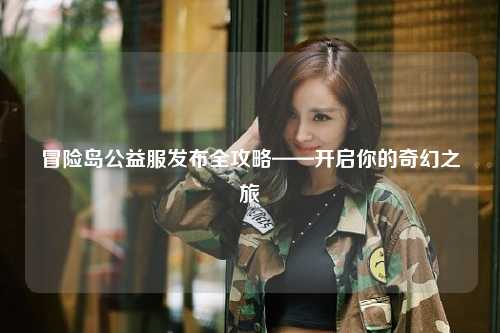 冒险岛公益服发布全攻略——开启你的奇幻之旅