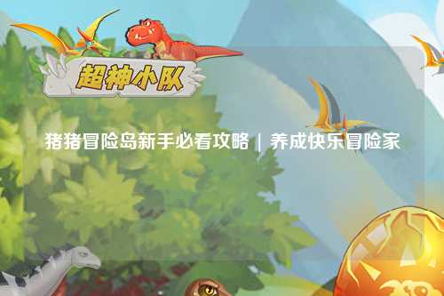 猪猪冒险岛新手必看攻略 | 养成快乐冒险家