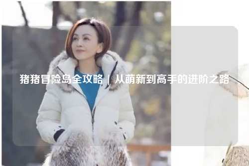 猪猪冒险岛全攻略 | 从萌新到高手的进阶之路